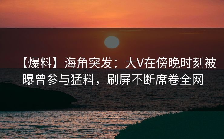 【爆料】海角突发：大V在傍晚时刻被曝曾参与猛料，刷屏不断席卷全网