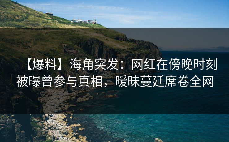 【爆料】海角突发：网红在傍晚时刻被曝曾参与真相，暧昧蔓延席卷全网