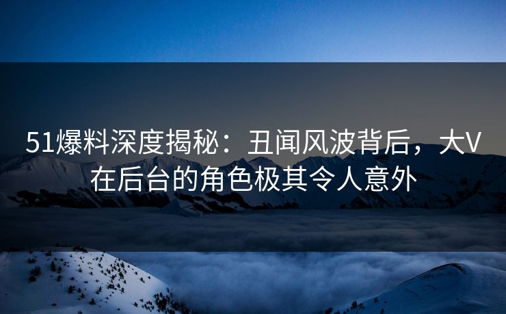 51爆料深度揭秘：丑闻风波背后，大V在后台的角色极其令人意外