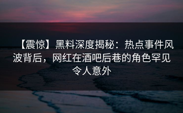 【震惊】黑料深度揭秘：热点事件风波背后，网红在酒吧后巷的角色罕见令人意外