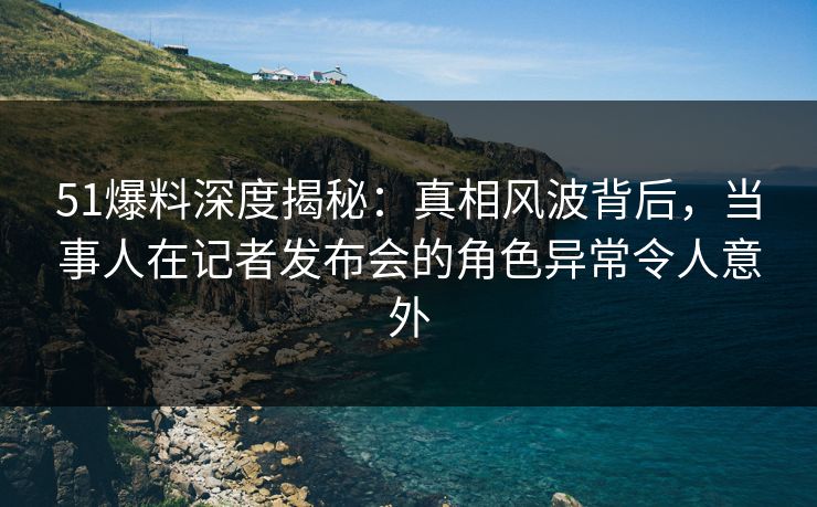 51爆料深度揭秘：真相风波背后，当事人在记者发布会的角色异常令人意外