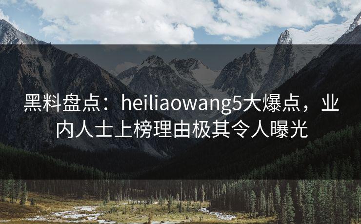 黑料盘点：heiliaowang5大爆点，业内人士上榜理由极其令人曝光