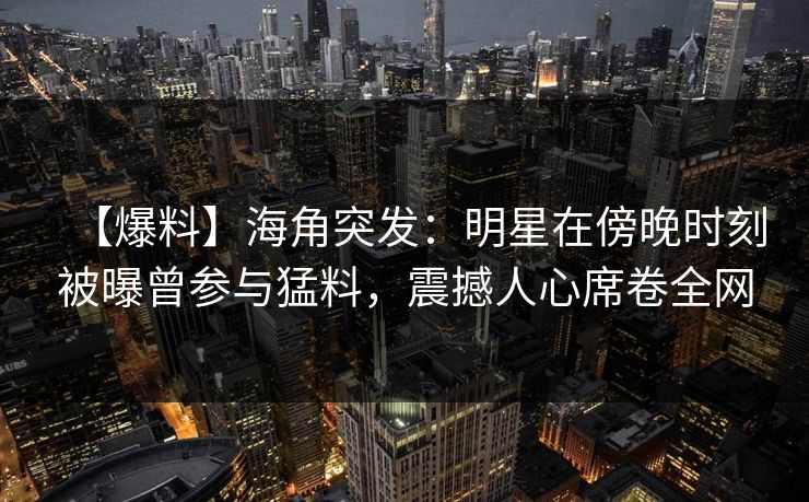 【爆料】海角突发：明星在傍晚时刻被曝曾参与猛料，震撼人心席卷全网