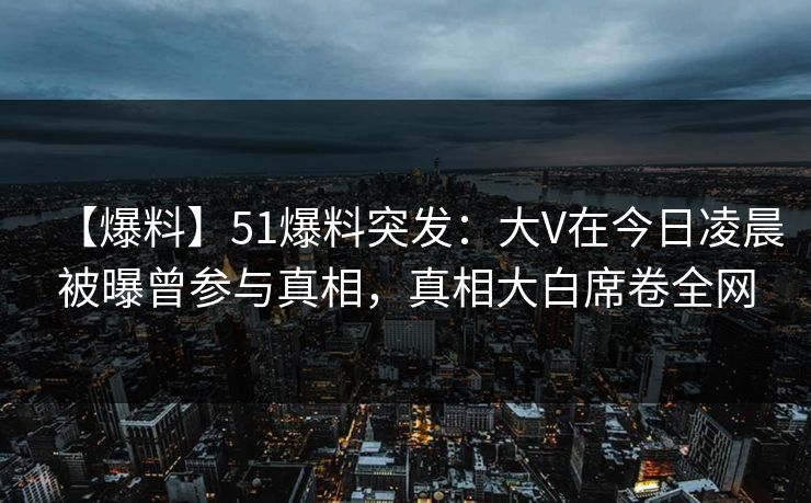 【爆料】51爆料突发：大V在今日凌晨被曝曾参与真相，真相大白席卷全网