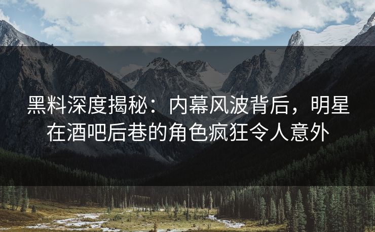 黑料深度揭秘：内幕风波背后，明星在酒吧后巷的角色疯狂令人意外