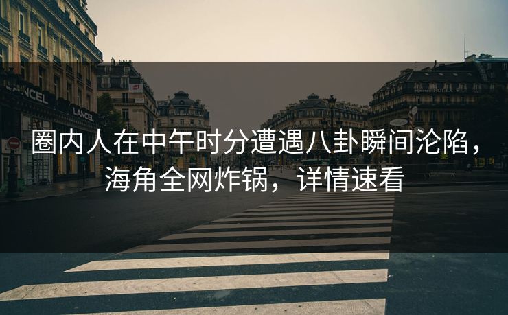 圈内人在中午时分遭遇八卦瞬间沦陷，海角全网炸锅，详情速看