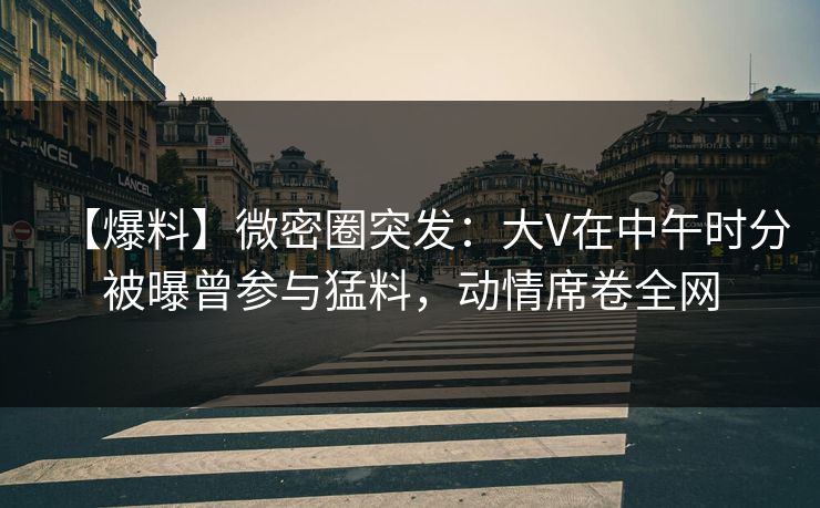 【爆料】微密圈突发：大V在中午时分被曝曾参与猛料，动情席卷全网