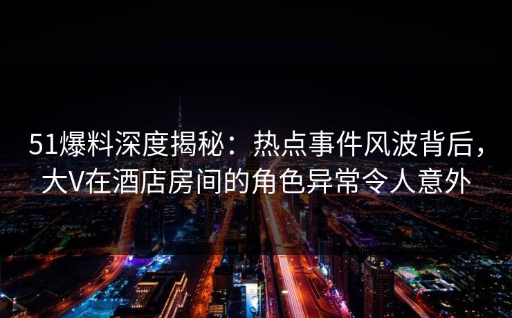 51爆料深度揭秘：热点事件风波背后，大V在酒店房间的角色异常令人意外