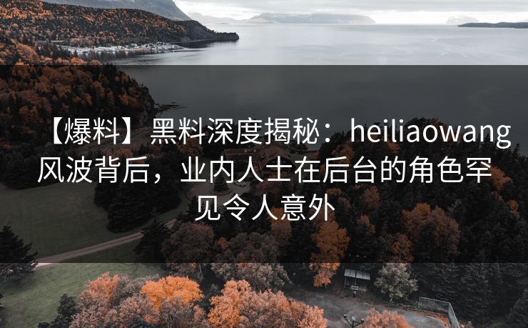【爆料】黑料深度揭秘：heiliaowang风波背后，业内人士在后台的角色罕见令人意外