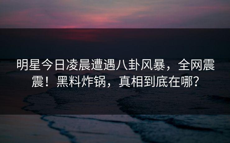 明星今日凌晨遭遇八卦风暴，全网震震！黑料炸锅，真相到底在哪？