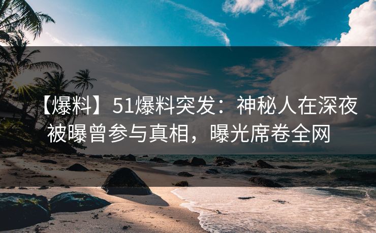 【爆料】51爆料突发：神秘人在深夜被曝曾参与真相，曝光席卷全网