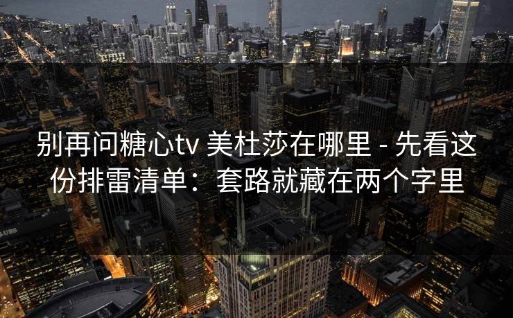 别再问糖心tv 美杜莎在哪里 - 先看这份排雷清单：套路就藏在两个字里