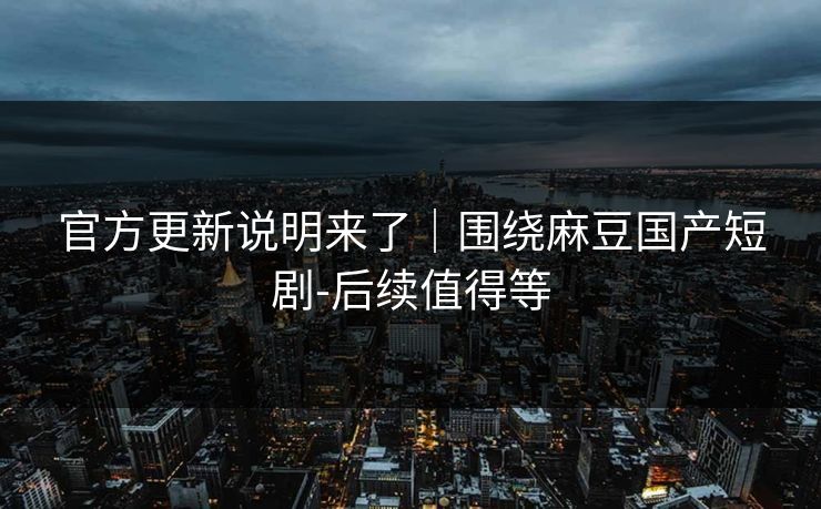 官方更新说明来了｜围绕麻豆国产短剧-后续值得等