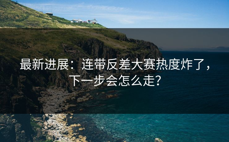 最新进展:连带反差大赛热度炸了,下一步会怎么走? 最新进展:连带反差大赛热度炸了,下一步会怎么走?