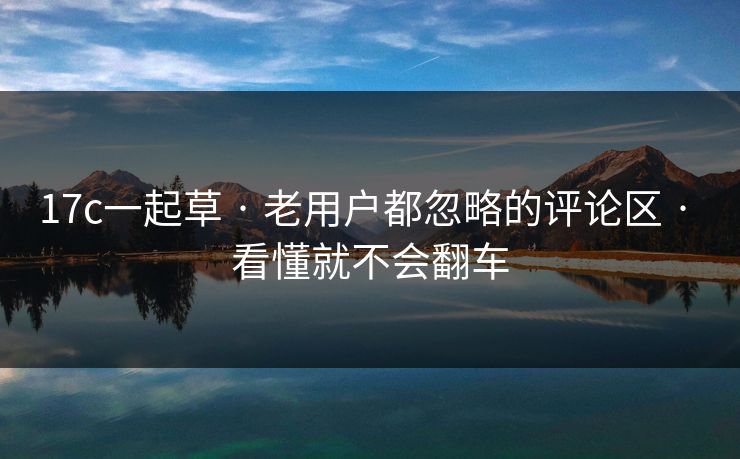 17c一起草 · 老用户都忽略的评论区 · 看懂就不会翻车