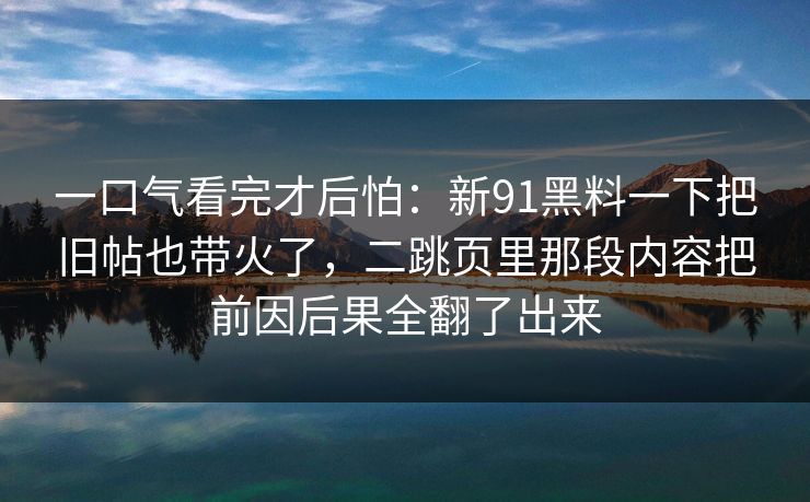 一口气看完才后怕：新91黑料一下把旧帖也带火了，二跳页里那段内容把前因后果全翻了出来